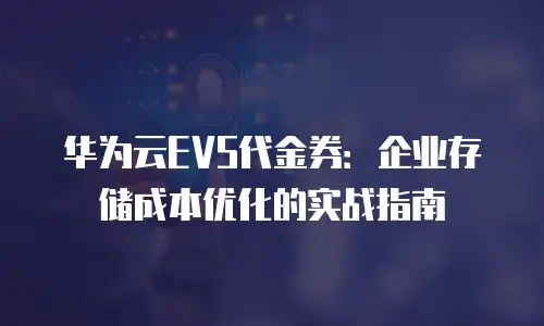 华为云EVS代金券：企业存储成本优化的实战指南