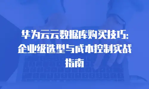 华为云云数据库购买技巧：企业级选型与成本控制实战指南