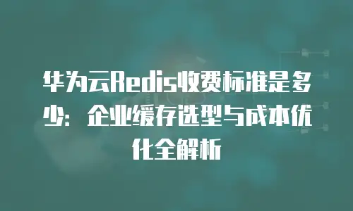 华为云Redis收费标准是多少：企业缓存选型与成本优化全解析