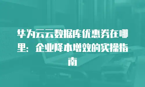 华为云云数据库优惠券在哪里：企业降本增效的实操指南