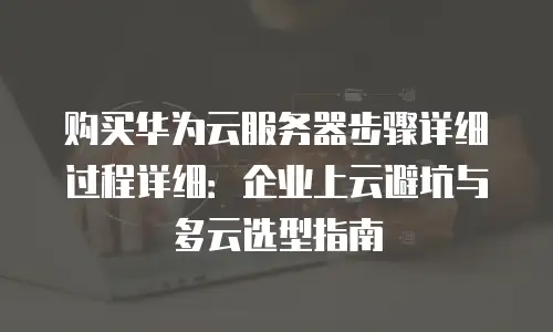 购买华为云服务器步骤详细过程详细：企业上云避坑与多云选型指南