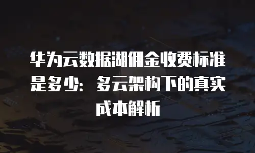 华为云数据湖佣金收费标准是多少：多云架构下的真实成本解析