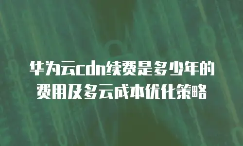 华为云cdn续费是多少年的费用及多云成本优化策略