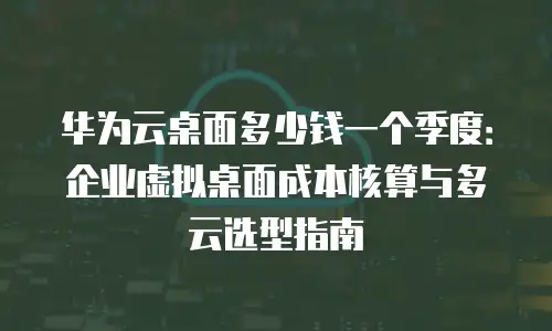华为云桌面多少钱一个季度：企业虚拟桌面成本核算与多云选型指南