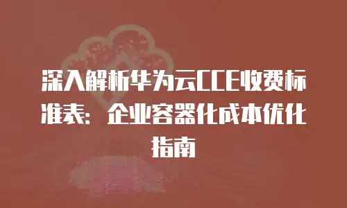 深入解析华为云CCE收费标准表：企业容器化成本优化指南