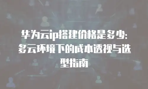 华为云ip搭建价格是多少：多云环境下的成本透视与选型指南