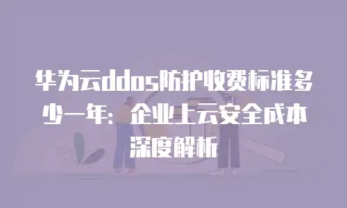 华为云ddos防护收费标准多少一年：企业上云安全成本深度解析