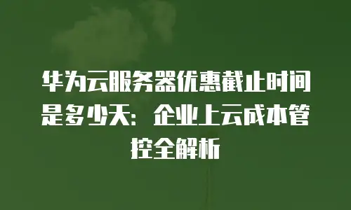 华为云服务器优惠截止时间是多少天：企业上云成本管控全解析