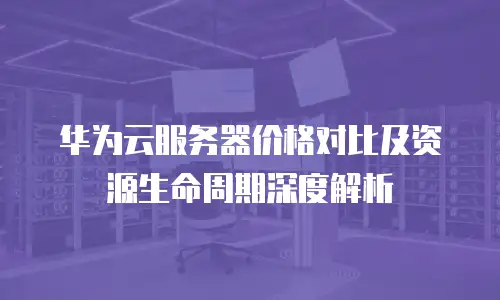 华为云服务器价格对比及资源生命周期深度解析