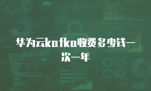 华为云kafka收费多少钱一次一年