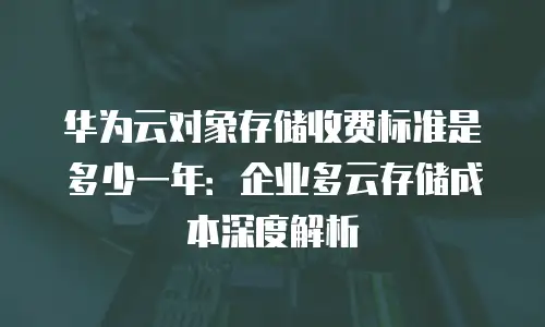 华为云对象存储收费标准是多少一年：企业多云存储成本深度解析