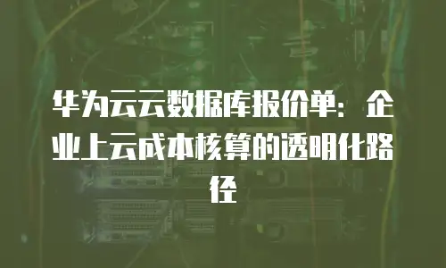华为云云数据库报价单：企业上云成本核算的透明化路径