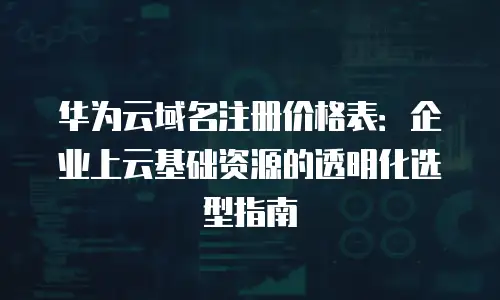 华为云域名注册价格表：企业上云基础资源的透明化选型指南