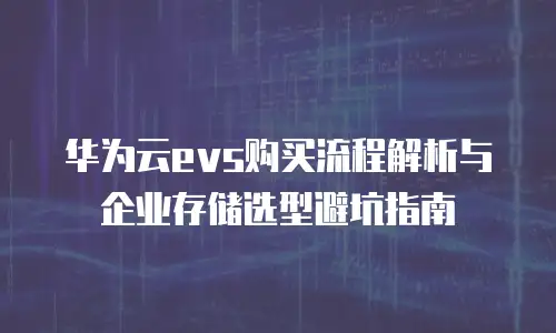 华为云evs购买流程解析与企业存储选型避坑指南