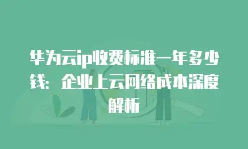 华为云ip收费标准一年多少钱：企业上云网络成本深度解析