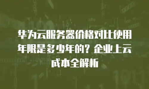 华为云服务器价格对比使用年限是多少年的？企业上云成本全解析