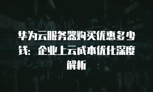 华为云服务器购买优惠多少钱：企业上云成本优化深度解析