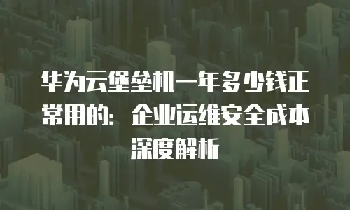 华为云堡垒机一年多少钱正常用的：企业运维安全成本深度解析