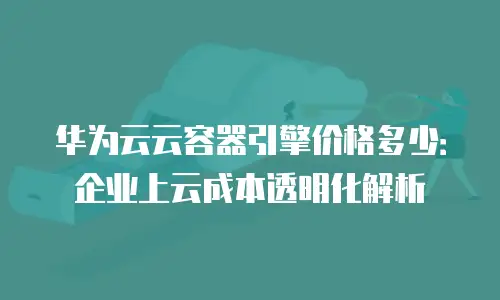华为云云容器引擎价格多少：企业上云成本透明化解析