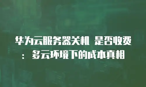 华为云服务器关机 是否收费：多云环境下的成本真相