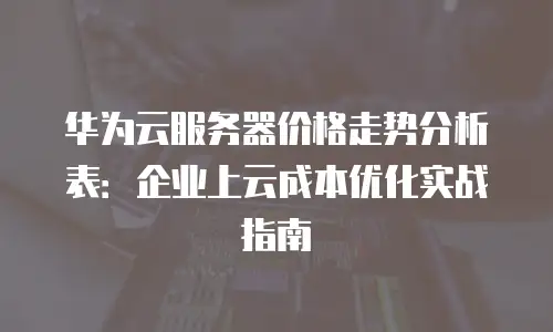 华为云服务器价格走势分析表：企业上云成本优化实战指南