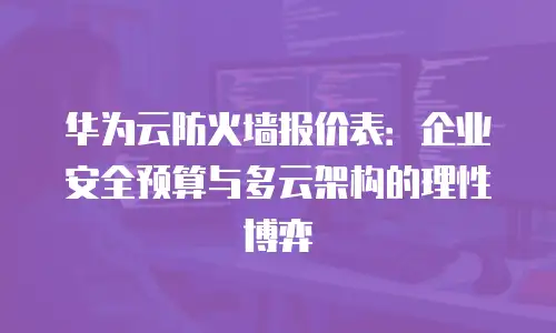 华为云防火墙报价表：企业安全预算与多云架构的理性博弈