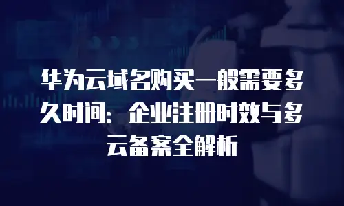 华为云域名购买一般需要多久时间：企业注册时效与多云备案全解析