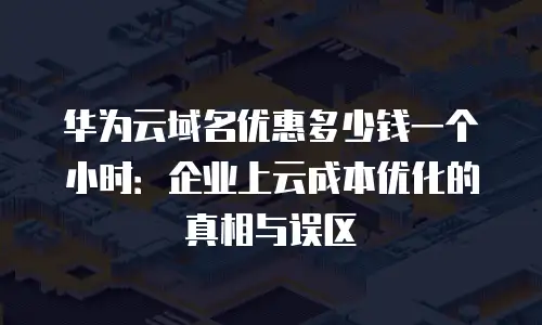 华为云域名优惠多少钱一个小时：企业上云成本优化的真相与误区