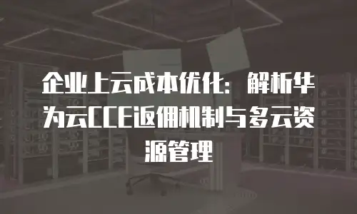 企业上云成本优化：解析华为云CCE返佣机制与多云资源管理