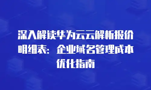深入解读华为云云解析报价明细表：企业域名管理成本优化指南