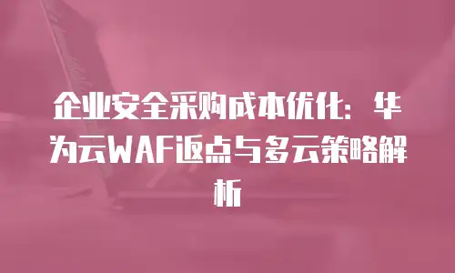 企业安全采购成本优化：华为云WAF返点与多云策略解析
