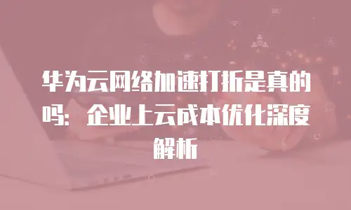 华为云网络加速打折是真的吗：企业上云成本优化深度解析