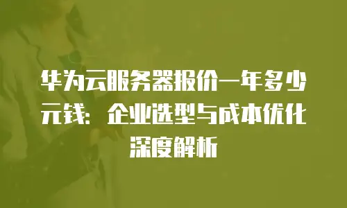 华为云服务器报价一年多少元钱：企业选型与成本优化深度解析