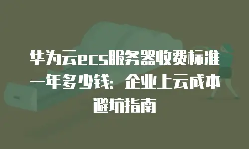 华为云ecs服务器收费标准一年多少钱：企业上云成本避坑指南