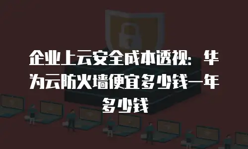 企业上云安全成本透视：华为云防火墙便宜多少钱一年多少钱