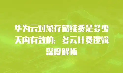 华为云对象存储续费是多少天内有效的：多云计费逻辑深度解析