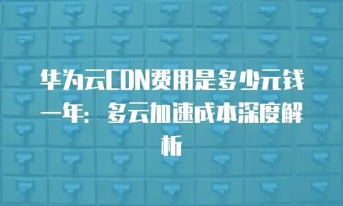 华为云CDN费用是多少元钱一年：多云加速成本深度解析