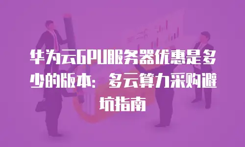 华为云GPU服务器优惠是多少的版本：多云算力采购避坑指南