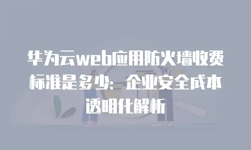 华为云web应用防火墙收费标准是多少：企业安全成本透明化解析