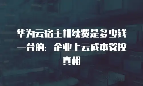 华为云宿主机续费是多少钱一台的：企业上云成本管控真相