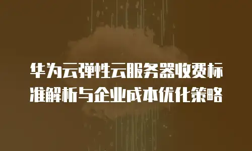 华为云弹性云服务器收费标准解析与企业成本优化策略
