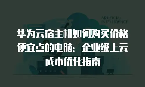 华为云宿主机如何购买价格便宜点的电脑：企业级上云成本优化指南