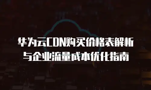华为云CDN购买价格表解析与企业流量成本优化指南