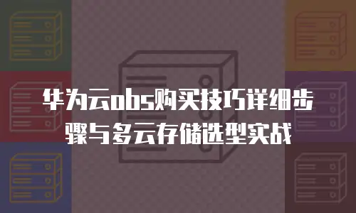 华为云obs购买技巧详细步骤与多云存储选型实战