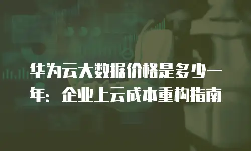 华为云大数据价格是多少一年：企业上云成本重构指南