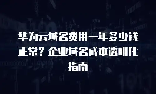 华为云域名费用一年多少钱正常？企业域名成本透明化指南
