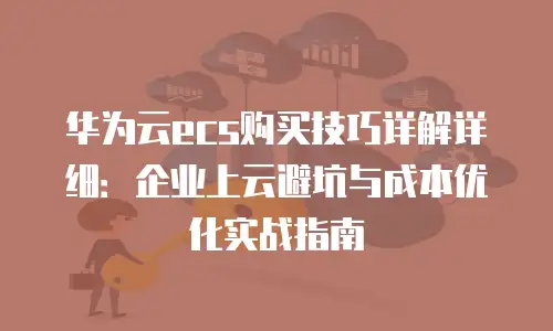 华为云ecs购买技巧详解详细：企业上云避坑与成本优化实战指南