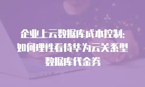 企业上云数据库成本控制：如何理性看待华为云关系型数据库代金券