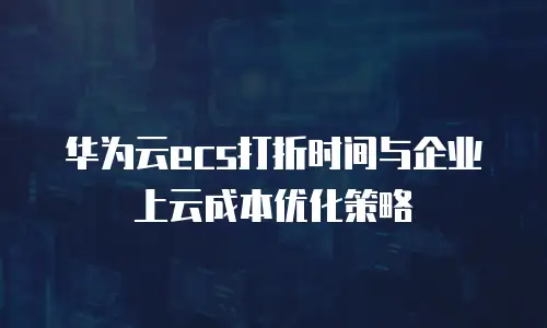 华为云ecs打折时间与企业上云成本优化策略