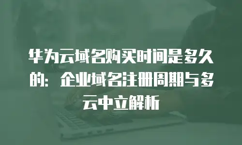 华为云域名购买时间是多久的：企业域名注册周期与多云中立解析